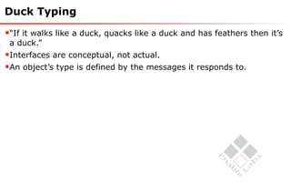 Duck Typing

“If it walks like a duck, quacks like a duck and has feathers then it’s
 a duck.”
Interfaces are conceptual, not actual.
An object’s type is defined by the messages it responds to.
 