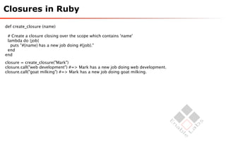 Closures in Ruby

def create_closure (name)

 # Create a closure closing over the scope which contains 'name'
 lambda do |job|
   puts "#{name} has a new job doing #{job}."
 end
end
closure = create_closure("Mark")
closure.call("web development") #=> Mark has a new job doing web development.
closure.call("goat milking") #=> Mark has a new job doing goat milking.
 