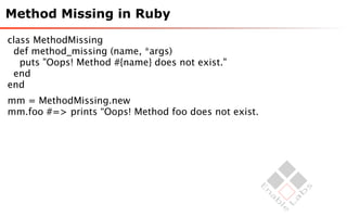 Method Missing in Ruby

class MethodMissing
 def method_missing (name, *args)
   puts "Oops! Method #{name} does not exist."
 end
end
mm = MethodMissing.new
mm.foo #=> prints “Oops! Method foo does not exist.
 
