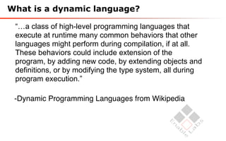 What is a dynamic language?

 “…a class of high-level programming languages that
 execute at runtime many common behaviors that other
 languages might perform during compilation, if at all.
 These behaviors could include extension of the
 program, by adding new code, by extending objects and
 definitions, or by modifying the type system, all during
 program execution.”

 -Dynamic Programming Languages from Wikipedia
 