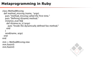 Metaprogramming in Ruby

class MethodMissing
 def method_missing (name, *args)
   puts "method_missing called the ﬁrst time."
   puts "Deﬁning #{name} method."
   instance_eval %Q{
     def #{name.to_s} (args)
      puts "Inside the dynamically deﬁned foo method."
     end
   }
   send(name, args)
 end
end
mm = MethodMissing.new
mm.foo(nil)
mm.foo(nil)
 