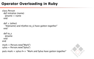 Operator Overloading in Ruby
class Person
 def initialize (name)
   @name = name
 end

 def + (other)
  "#{@name} and #{other.to_s} have gotten together"
 end

 def to_s
  @name
 end
end
mark = Person.new("Mark")
sylva = Person.new("Sylva")
puts mark + sylva #=> "Mark and Sylva have gotten together"
 