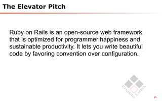 The Elevator Pitch



 Ruby on Rails is an open-source web framework
 that is optimized for programmer happiness and
 sustainable productivity. It lets you write beautiful
 code by favoring convention over configuration.




                                                         25
 