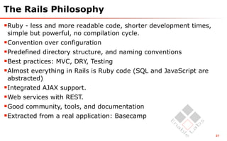 The Rails Philosophy
Ruby - less and more readable code, shorter development times,
 simple but powerful, no compilation cycle.
Convention over configuration
Predeﬁned directory structure, and naming conventions
Best practices: MVC, DRY, Testing
Almost everything in Rails is Ruby code (SQL and JavaScript are
 abstracted)
Integrated AJAX support.
Web services with REST.
Good community, tools, and documentation
Extracted from a real application: Basecamp

                                                                   27
 