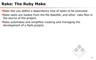 Rake: The Ruby Make
Rake lets you deﬁne a dependency tree of tasks to be executed.
Rake tasks are loaded from the ﬁle Rakeﬁle, and other .rake files in
 the source of the project.
Rake automates and simplifies creating and managing the
 development of a Rails project.




                                                                   28
 