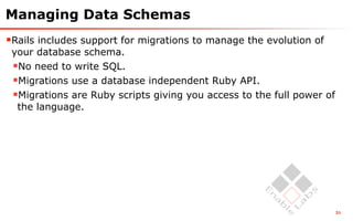 Managing Data Schemas
Rails includes support for migrations to manage the evolution of
 your database schema.
 No need to write SQL.
 Migrations use a database independent Ruby API.
 Migrations are Ruby scripts giving you access to the full power of
  the language.




                                                                       31
 