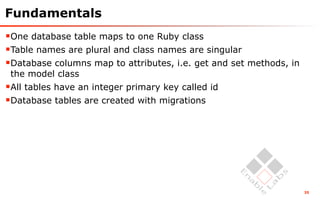 Fundamentals
One database table maps to one Ruby class
Table names are plural and class names are singular
Database columns map to attributes, i.e. get and set methods, in
 the model class
All tables have an integer primary key called id
Database tables are created with migrations




                                                                    35
 