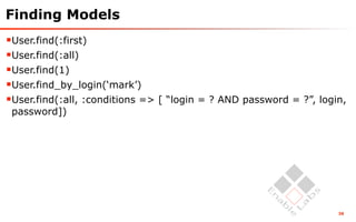 Finding Models
User.find(:first)
User.find(:all)
User.find(1)
User.find_by_login(‘mark’)
User.find(:all, :conditions => [ “login = ? AND password = ?”, login,
 password])




                                                                    38
 