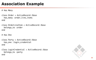 Association Example
# Has Many

class Order < ActiveRecord::Base
  has_many :order_line_items
end

class OrderLineItem < ActiveRecord::Base
  belongs_to :order
end

# Has One

class Party < ActiveRecord::Base
  has_one :login_credential
end

class LoginCredential < ActiveRecord::Base
  belongs_to :party
end
                                             44
 