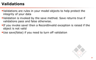 Validations
Validations are rules in your model objects to help protect the
 integrity of your data
Validation is invoked by the save method. Save returns true if
 validations pass and false otherwise.
If you invoke save! then a RecordInvalid exception is raised if the
 object is not valid
Use save(false) if you need to turn off validation




                                                                       47
 