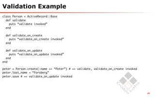 Validation Example
class Person < ActiveRecord::Base
  def validate
    puts “validate invoked”
  end

  def validate_on_create
    puts “validate_on_create invoked”
  end

  def validate_on_update
    puts “validate_on_update invoked”
  end
end

peter = Person.create(:name => “Peter”) # => validate, validate_on_create invoked
peter.last_name = “Forsberg”
peter.save # => validate_on_update invoked




                                                                                    49
 