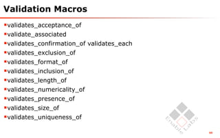 Validation Macros
validates_acceptance_of
validate_associated
validates_confirmation_of validates_each
validates_exclusion_of
validates_format_of
validates_inclusion_of
validates_length_of
validates_numericality_of
validates_presence_of
validates_size_of
validates_uniqueness_of
                                            50
 