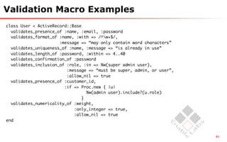 Validation Macro Examples
class User < ActiveRecord::Base
  validates_presence_of :name, :email, :password
  validates_format_of :name, :with => /^w+$/,
                      :message => “may only contain word characters”
  validates_uniqueness_of :name, :message => “is already in use”
  validates_length_of :password, :within => 4..40
  validates_confirmation_of :password
  validates_inclusion_of :role, :in => %w(super admin user),
                         :message => “must be super, admin, or user”,
                         :allow_nil => true
  validates_presence_of :customer_id,
                        :if => Proc.new { |u|
                                  %w(admin user).include?(u.role)
                                }
  validates_numericality_of :weight,
                            :only_integer => true,
                            :allow_nil => true
end


                                                                        51
 