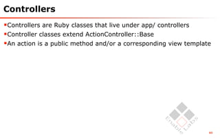 Controllers
Controllers are Ruby classes that live under app/ controllers
Controller classes extend ActionController::Base
An action is a public method and/or a corresponding view template




                                                                 53
 