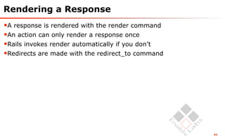 Rendering a Response
A response is rendered with the render command
An action can only render a response once
Rails invokes render automatically if you don’t
Redirects are made with the redirect_to command




                                                   54
 