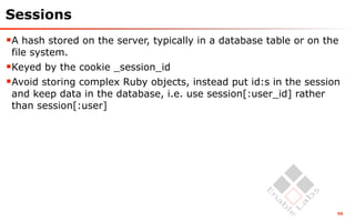 Sessions
A hash stored on the server, typically in a database table or on the
 file system.
Keyed by the cookie _session_id
Avoid storing complex Ruby objects, instead put id:s in the session
 and keep data in the database, i.e. use session[:user_id] rather
 than session[:user]




                                                                    56
 