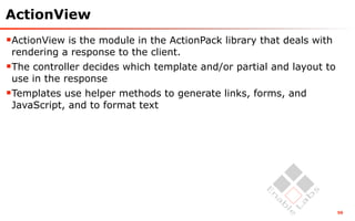 ActionView
ActionView is the module in the ActionPack library that deals with
 rendering a response to the client.
The controller decides which template and/or partial and layout to
 use in the response
Templates use helper methods to generate links, forms, and
 JavaScript, and to format text




                                                                      58
 