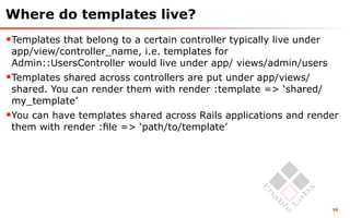 Where do templates live?
Templates that belong to a certain controller typically live under
 app/view/controller_name, i.e. templates for
 Admin::UsersController would live under app/ views/admin/users
Templates shared across controllers are put under app/views/
 shared. You can render them with render :template => ‘shared/
 my_template’
You can have templates shared across Rails applications and render
 them with render :ﬁle => ‘path/to/template’




                                                                      59
 