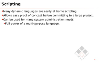 Scripting
Many dynamic languages are easily at home scripting.
Allows easy proof of concept before committing to a large project.
Can be used for many system administration needs.
 Full power of a multi-purpose language.




                                                                      6
 