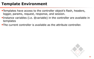 Template Environment
Templates have access to the controller object’s ﬂash, headers,
 logger, params, request, response, and session.
Instance variables (i.e. @variable) in the controller are available in
 templates
The current controller is available as the attribute controller.




                                                                      60
 