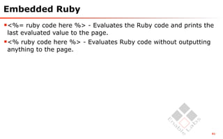 Embedded Ruby
<%= ruby code here %> - Evaluates the Ruby code and prints the
 last evaluated value to the page.
<% ruby code here %> - Evaluates Ruby code without outputting
 anything to the page.




                                                                 61
 