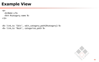Example View
<p>
  <b>Name:</b>
  <%=h @category.name %>
</p>



<%= link_to 'Edit', edit_category_path(@category) %>
<%= link_to 'Back', categories_path %>




                                                       62
 