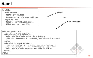 Haml
#profile
  .left.column                                       Haml
    #date= print_date
    #address= current_user.address                          vs
  .right.column
    #email= current_user.email                                   HTML with ERB
    #bio= current_user.bio



<div id="profile">
  <div class="left column">
    <div id="date"><%= print_date %></div>
    <div id="address"><%= current_user.address %></div>
  </div>
  <div class="right column">
    <div id="email"><%= current_user.email %></div>
    <div id="bio"><%= current_user.bio %></div>
  </div>
</div>
                                                                                 63
 
