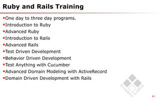 Ruby and Rails Training
One day to three day programs.
Introduction to Ruby
Advanced Ruby
Introduction to Rails
Advanced Rails
Test Driven Development
Behavior Driven Development
Test Anything with Cucumber
Advanced Domain Modeling with ActiveRecord
Domain Driven Development with Rails


                                              65
 
