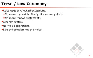 Terse / Low Ceremony
Ruby uses unchecked exceptions.
 No more try…catch…finally blocks everyplace.
 No more throws statements.
Cleaner syntax.
No type declarations.
See the solution not the noise.




                                                 7
 