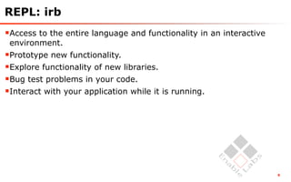 REPL: irb
Access to the entire language and functionality in an interactive
 environment.
Prototype new functionality.
Explore functionality of new libraries.
Bug test problems in your code.
Interact with your application while it is running.




                                                                     8
 