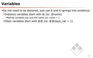 Variables
Do not need to be declared, just use it and it springs into existence.
 Instance variables start with @ (ie: @name)
  Method variables are just the name (ie: name = )
 Class variables start with @@ (ie: @@class_var = 1)




                                                                     9
 