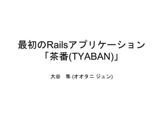 最初のRailsアプリケーション
「茶番(TYABAN)」
大谷 隼 (オオタニ ジュン)
 
