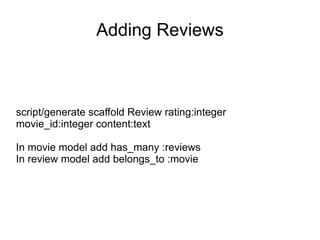 Adding Reviews script/generate scaffold Review rating:integer movie_id:integer content:text In movie model add has_many :reviews In review model add belongs_to :movie 