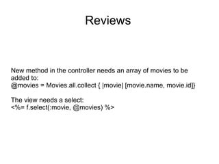 Reviews New method in the controller needs an array of movies to be added to: @movies = Movies.all.collect { |movie| [movie.name, movie.id]} The view needs a select: <%= f.select(:movie, @movies) %> 