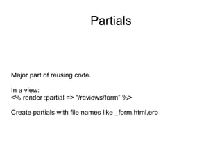 Partials Major part of reusing code. In a view: <% render :partial => “/reviews/form” %> Create partials with file names like _form.html.erb 