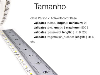 Tamanho
class Person < ActiveRecord::Base
validates :name, length: { minimum: 2 }
validates :bio, length: { maximum: 500 }
validates :password, length: { in: 6..20 }
validates :registration_number, length: { is: 6 }
end

 