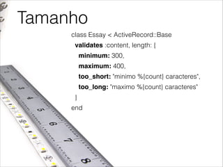 Tamanho
class Essay < ActiveRecord::Base
validates :content, length: {
minimum: 300,
maximum: 400,
too_short: "minimo %{count} caracteres",
too_long: "maximo %{count} caracteres"
}
end

 