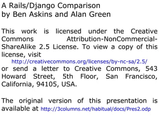 A Rails/Django Comparison
by Ben Askins and Alan Green

This work is licensed under the Creative
Commons            Attribution-NonCommercial-
ShareAlike 2.5 License. To view a copy of this
license, visit
   http://creativecommons.org/licenses/by-nc-sa/2.5/
or send a letter to Creative Commons, 543
Howard Street, 5th Floor, San Francisco,
California, 94105, USA.

The original version of this presentation is
available at http://3columns.net/habitual/docs/Pres2.odp
 