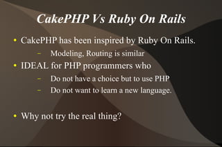 CakePHP Vs Ruby On Rails CakePHP has been inspired by Ruby On Rails. Modeling, Routing is similar  IDEAL for PHP programmers who Do not have a choice but to use PHP Do not want to learn a new language. Why not try the real thing? 