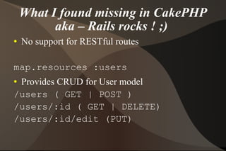 What I found missing in CakePHP aka – Rails rocks ! ;)  No support for RESTful routes map.resources :users Provides CRUD for User model /users ( GET | POST ) /users/:id ( GET | DELETE) /users/:id/edit (PUT) 