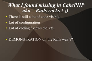 What I found missing in CakePHP aka – Rails rocks ! ;)  There is still a lot of code visible. Lot of configuration  Lot of coding / views etc. etc. DEMONSTRATION of  the Rails way ?? 