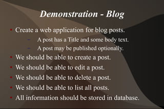 Demonstration - Blog Create a web application for blog posts. A post has a Title and some body text. A post may be published optionally. We should be able to create a post. We should be able to edit a post. We should be able to delete a post. We should be able to list all posts. All information should be stored in database. 