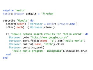 require 'watir'
Watir::Browser.default = 'firefox'

describe 'Google' do
  before(:each) { @browser = Watir::Browser.new }
  after(:each) { @browser.close }

  it 'should return search results for "hello world"' do
    @browser.goto "http://www.google.co.uk"
    @browser.text_field(:name, "q").set("hello world")
    @browser.button(:name, "btnG").click
    @browser.contains_text(
      "Hello world program - Wikipedia").should be_true
  end
end
 
