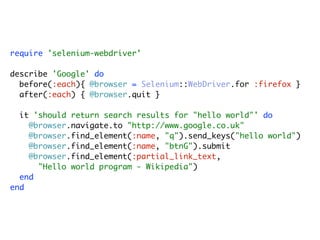 require 'selenium-webdriver'

describe 'Google' do
  before(:each){ @browser = Selenium::WebDriver.for :firefox }
  after(:each) { @browser.quit }

  it 'should return search results for "hello world"' do
    @browser.navigate.to "http://www.google.co.uk"
    @browser.find_element(:name, "q").send_keys("hello world")
    @browser.find_element(:name, "btnG").submit
    @browser.find_element(:partial_link_text,
      "Hello world program - Wikipedia")
  end
end
 
