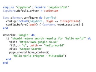 require 'capybara'; require 'capybara/dsl'
Capybara.default_driver = :selenium

Spec::Runner.configure do |config|
  config.include(Capybara, :type => :integration)
  config.before(:each) { Capybara.reset_sessions! }
end

describe 'Google' do
  it 'should return search results for "hello world"' do
    visit "http://www.google.co.uk"
    fill_in "q", :with => "hello world"
    click "Google Search"
    page.should have_content(
      "Hello world program - Wikipedia")
  end
end
 