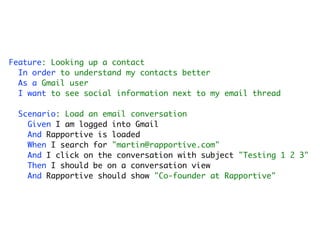 Feature: Looking up a contact
  In order to understand my contacts better
  As a Gmail user
  I want to see social information next to my email thread

 Scenario: Load an email conversation
   Given I am logged into Gmail
   And Rapportive is loaded
   When I search for "martin@rapportive.com"
   And I click on the conversation with subject "Testing 1 2 3"
   Then I should be on a conversation view
   And Rapportive should show "Co-founder at Rapportive"
 