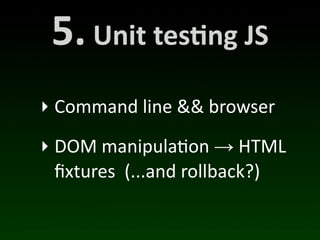 5.	
  Unit	
  tes*ng	
  JS
‣ Command	
  line	
  &&	
  browser
‣ DOM	
  manipula(on	
  →	
  HTML	
  
  ﬁxtures	
  	
  (...and	
  rollback?)
 