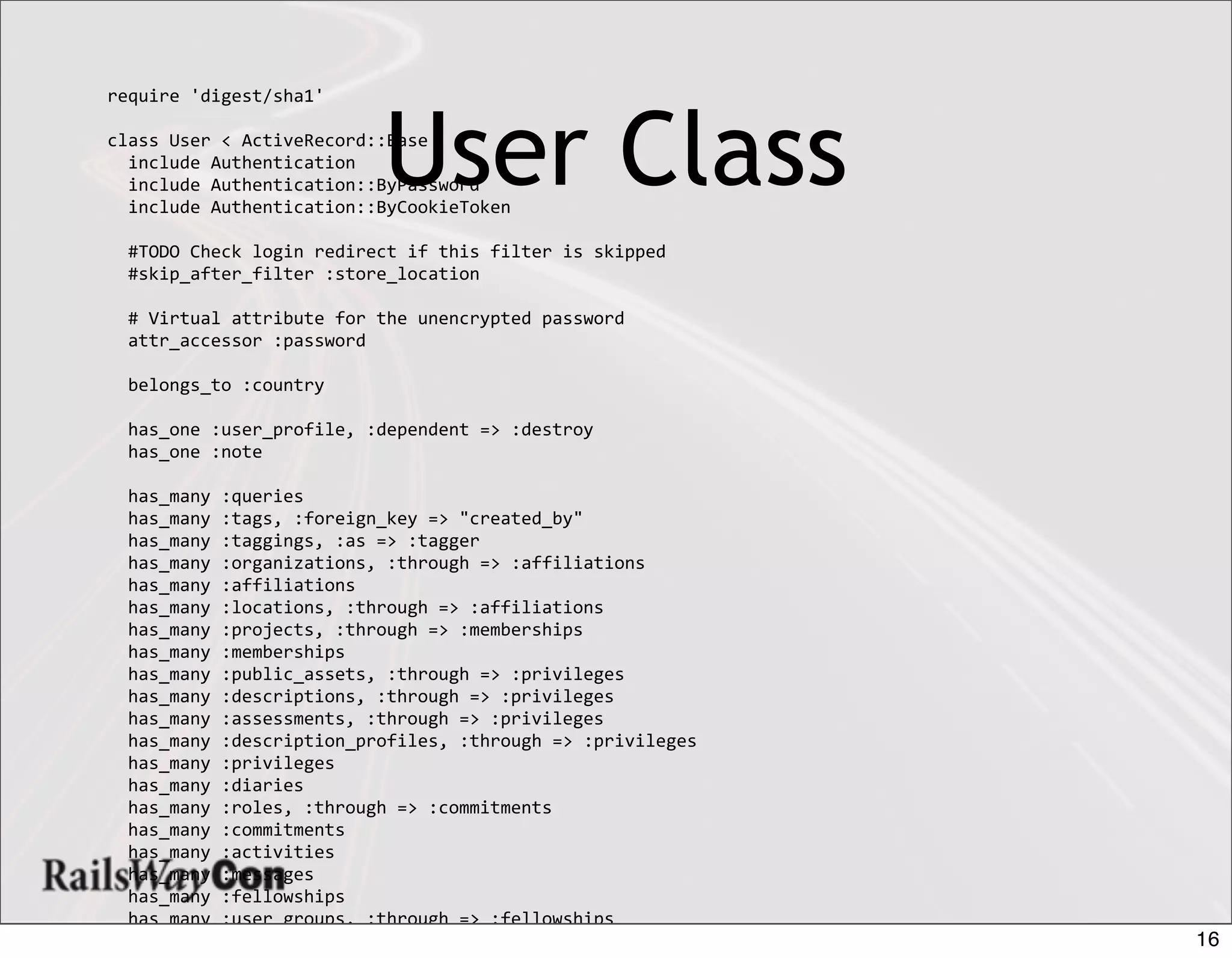 require	
  'digest/sha1'

class	
  User	
  <	
  ActiveRecord::Base
	
  	
  include	
  Authentication
                                         User Class
	
  	
  include	
  Authentication::ByPassword
	
  	
  include	
  Authentication::ByCookieToken

	
  	
  #TODO	
  Check	
  login	
  redirect	
  if	
  this	
  filter	
  is	
  skipped
	
  	
  #skip_after_filter	
  :store_location

	
  	
  #	
  Virtual	
  attribute	
  for	
  the	
  unencrypted	
  password
	
  	
  attr_accessor	
  :password

	
  	
  belongs_to	
  :country

	
  	
  has_one	
  :user_profile,	
  :dependent	
  =>	
  :destroy
	
  	
  has_one	
  :note
	
  	
  	
  	
  
	
  	
  has_many	
  :queries
	
  	
  has_many	
  :tags,	
  :foreign_key	
  =>	
  "created_by"
	
  	
  has_many	
  :taggings,	
  :as	
  =>	
  :tagger
	
  	
  has_many	
  :organizations,	
  :through	
  =>	
  :affiliations
	
  	
  has_many	
  :affiliations
	
  	
  has_many	
  :locations,	
  :through	
  =>	
  :affiliations
	
  	
  has_many	
  :projects,	
  :through	
  =>	
  :memberships
	
  	
  has_many	
  :memberships
	
  	
  has_many	
  :public_assets,	
  :through	
  =>	
  :privileges
	
  	
  has_many	
  :descriptions,	
  :through	
  =>	
  :privileges
	
  	
  has_many	
  :assessments,	
  :through	
  =>	
  :privileges
	
  	
  has_many	
  :description_profiles,	
  :through	
  =>	
  :privileges
	
  	
  has_many	
  :privileges
	
  	
  has_many	
  :diaries
	
  	
  has_many	
  :roles,	
  :through	
  =>	
  :commitments
	
  	
  has_many	
  :commitments
	
  	
  has_many	
  :activities
	
  	
  has_many	
  :messages
	
  	
  has_many	
  :fellowships
	
  	
  has_many	
  :user_groups,	
  :through	
  =>	
  :fellowships
	
  	
  has_many	
  :survey_responses	
  	
  	
                                        16
 
