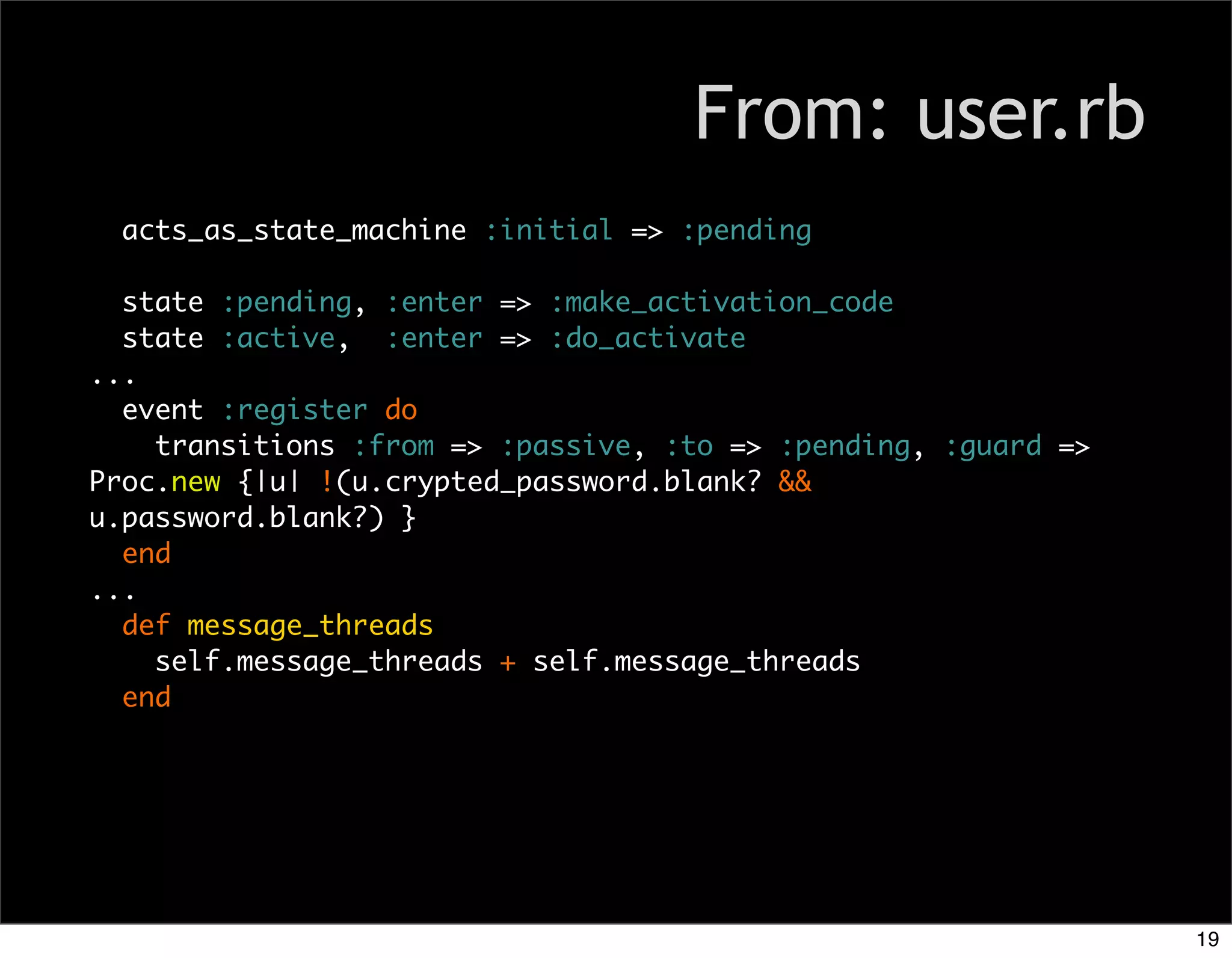 From: user.rb
  acts_as_state_machine :initial => :pending

  state :pending, :enter => :make_activation_code
  state :active, :enter => :do_activate
...
  event :register do
    transitions :from => :passive, :to => :pending, :guard =>
Proc.new {|u| !(u.crypted_password.blank? &&
u.password.blank?) }
  end
...
  def message_threads
    self.message_threads + self.message_threads
  end




                                                                19
 