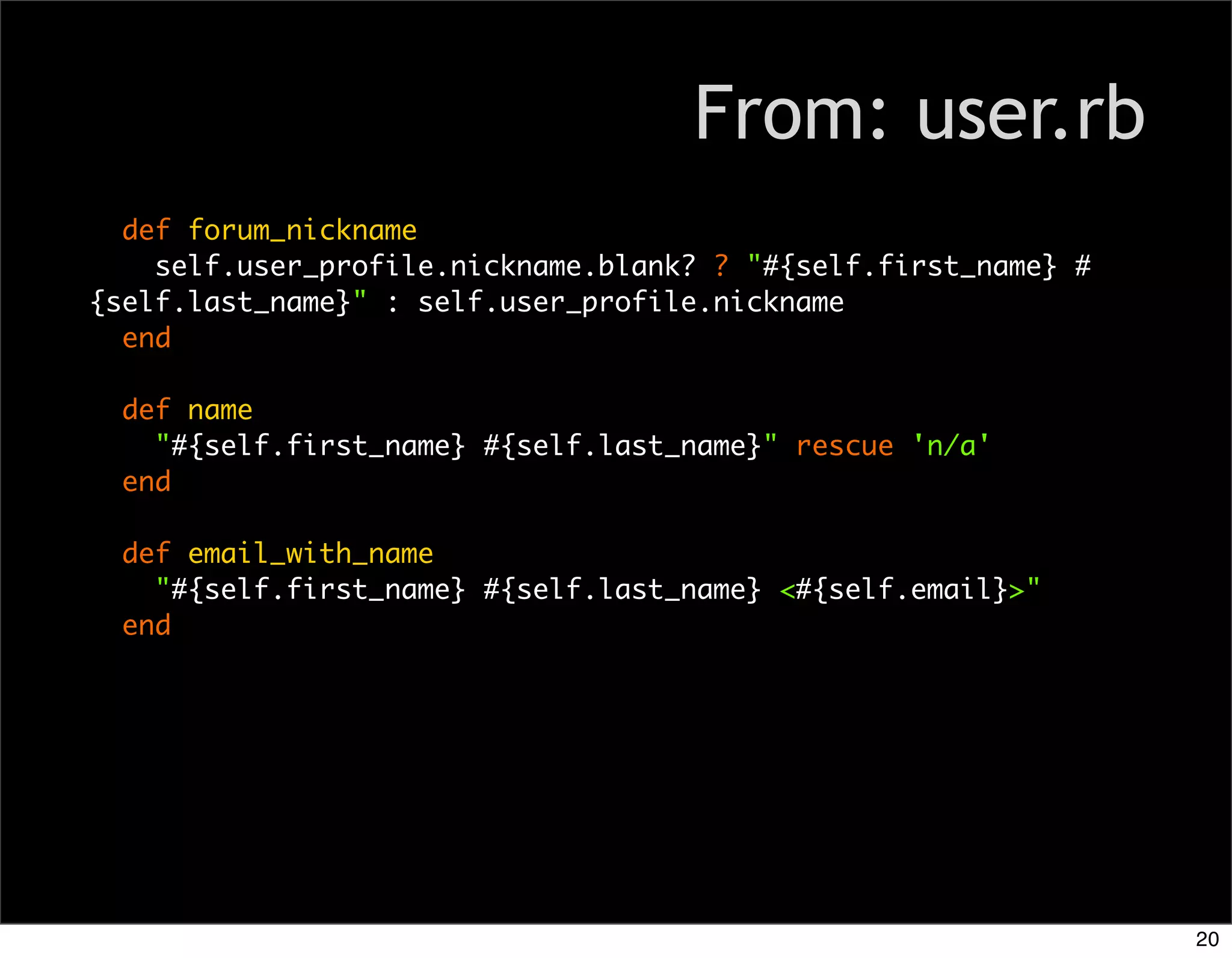 From: user.rb
  def forum_nickname
    self.user_profile.nickname.blank? ? "#{self.first_name} #
{self.last_name}" : self.user_profile.nickname
  end

  def name
    "#{self.first_name} #{self.last_name}" rescue 'n/a'
  end

  def email_with_name
    "#{self.first_name} #{self.last_name} <#{self.email}>"
  end




                                                                20
 